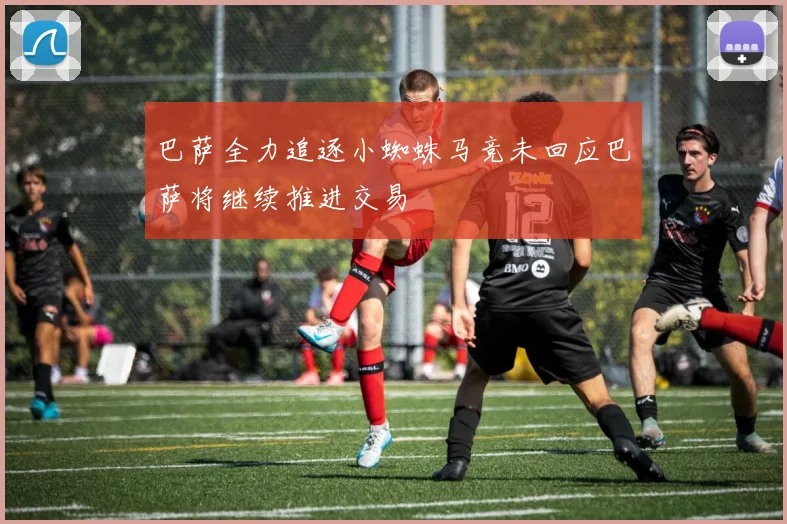 巴萨全力追逐小蜘蛛马竞未回应巴萨将继续推进交易