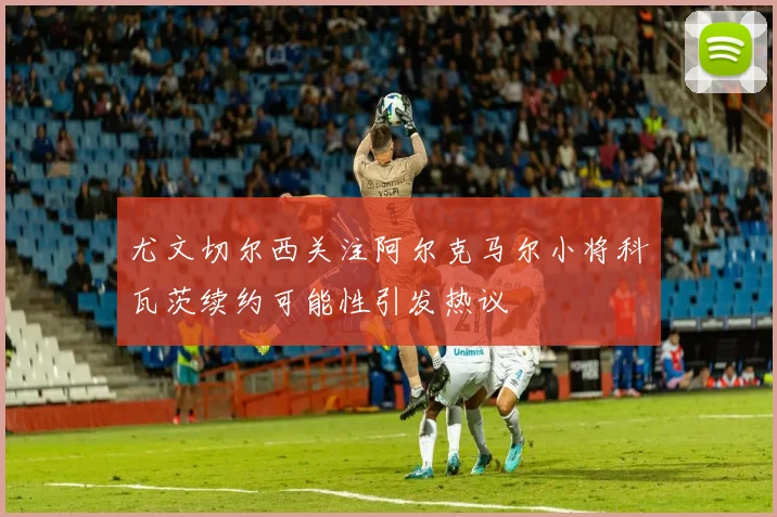 尤文切尔西关注阿尔克马尔小将科瓦茨续约可能性引发热议