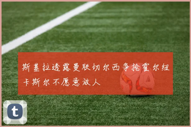 斯基拉透露曼联切尔西争抢霍尔纽卡斯尔不愿意放人