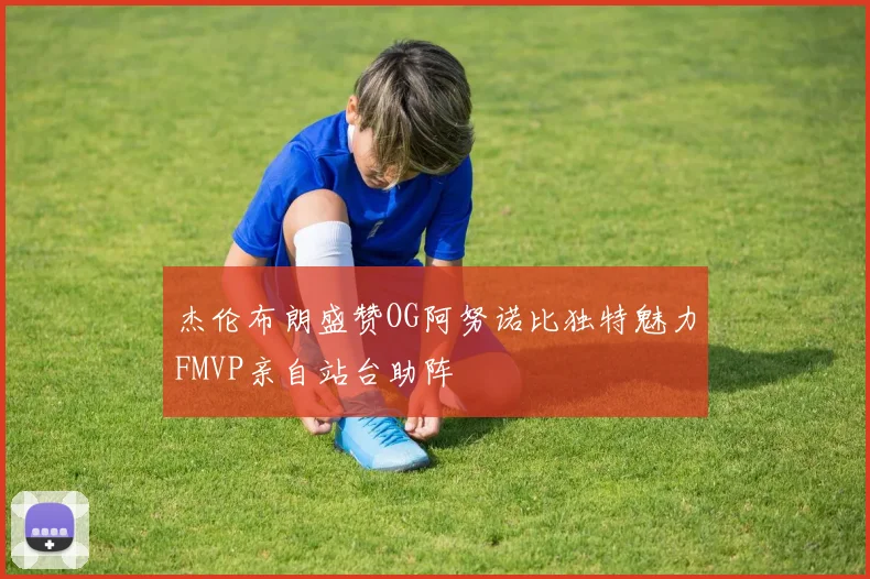 杰伦布朗盛赞OG阿努诺比独特魅力FMVP亲自站台助阵