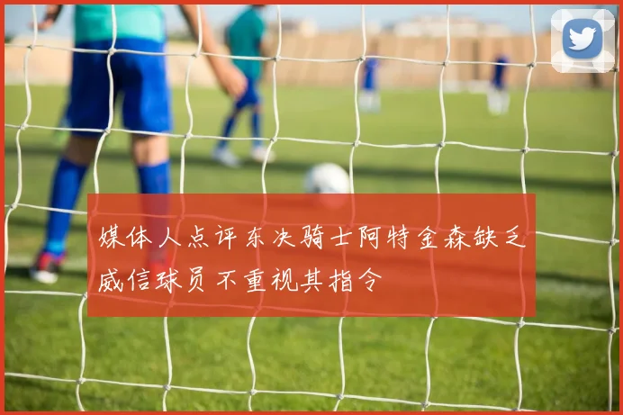 媒体人点评东决骑士阿特金森缺乏威信球员不重视其指令