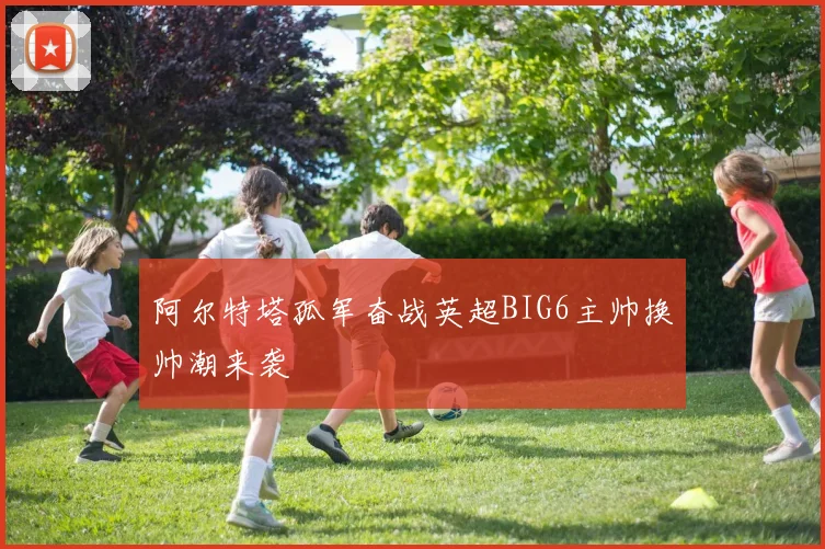 阿尔特塔孤军奋战英超BIG6主帅换帅潮来袭