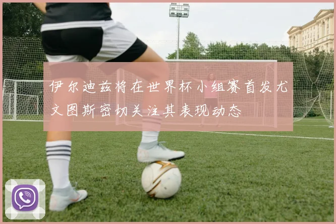 伊尔迪兹将在世界杯小组赛首发尤文图斯密切关注其表现动态