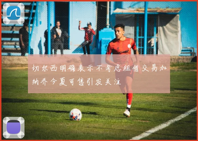 切尔西明确表示不考虑租借交易加纳乔今夏可售引发关注