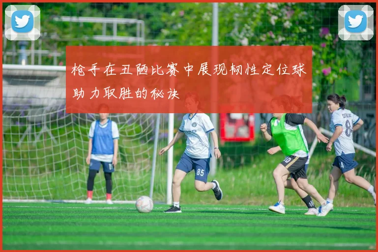枪手在丑陋比赛中展现韧性定位球助力取胜的秘诀