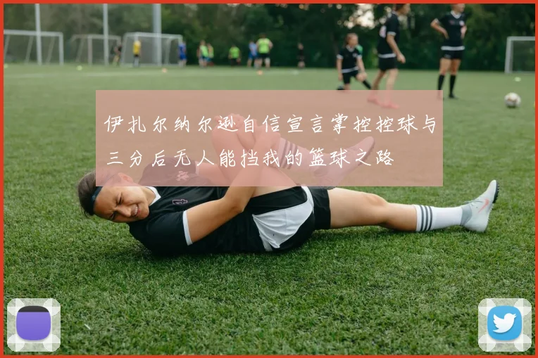伊扎尔纳尔逊自信宣言掌控控球与三分后无人能挡我的篮球之路
