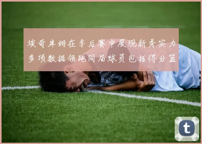 埃奇库姆在季后赛中展现新秀实力多项数据领跑同届球员包括得分篮板助攻抢断三分
