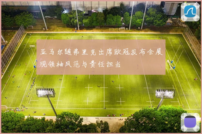 亚马尔随弗里克出席欧冠发布会展现领袖风范与责任担当