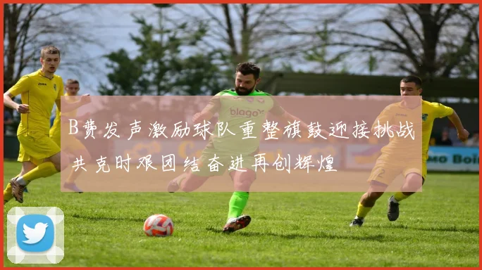 B费发声激励球队重整旗鼓迎接挑战共克时艰团结奋进再创辉煌