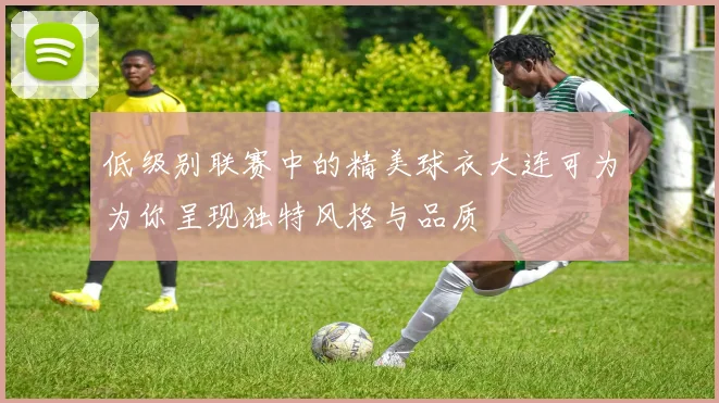 低级别联赛中的精美球衣大连可为为你呈现独特风格与品质