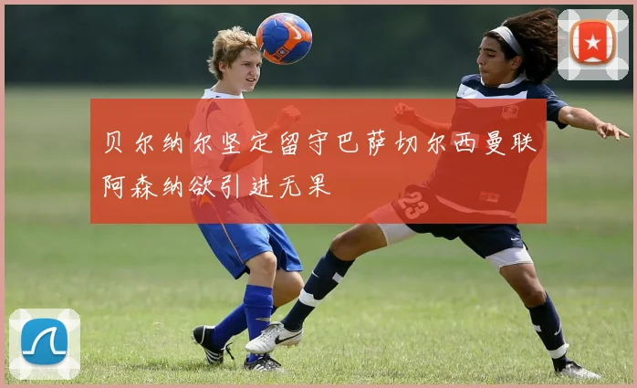 贝尔纳尔坚定留守巴萨切尔西曼联阿森纳欲引进无果