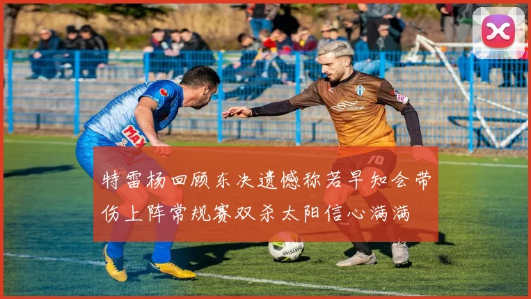 特雷杨回顾东决遗憾称若早知会带伤上阵常规赛双杀太阳信心满满