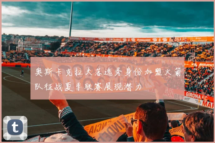 奥斯卡克拉夫落选秀身份加盟火箭队征战夏季联赛展现潜力