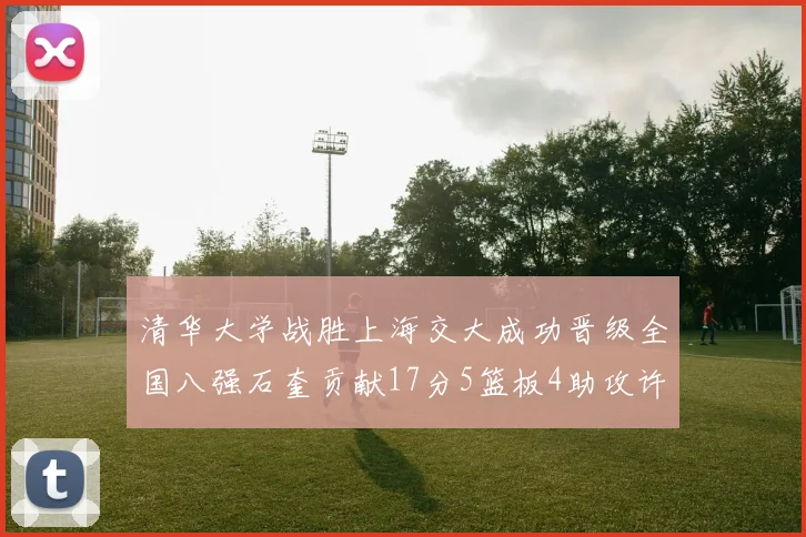 清华大学战胜上海交大成功晋级全国八强石奎贡献17分5篮板4助攻许熙桐斩获16分7篮板
