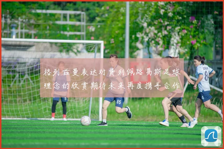 格列兹曼表达对费利佩路易斯足球理念的欣赏期待未来再度携手合作