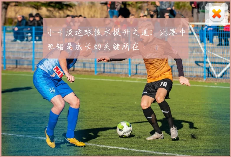 小卡谈运球技术提升之道：比赛中犯错是成长的关键所在