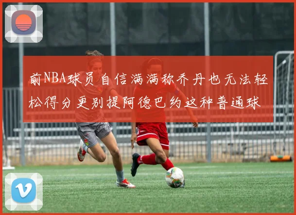前NBA球员自信满满称乔丹也无法轻松得分更别提阿德巴约这种普通球员