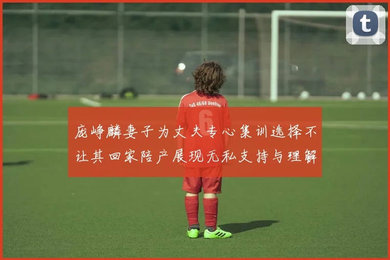 庞峥麟妻子为丈夫专心集训选择不让其回家陪产展现无私支持与理解