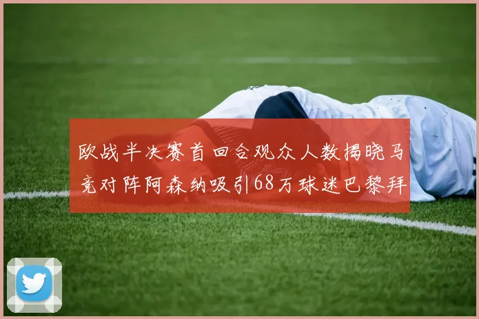 欧战半决赛首回合观众人数揭晓马竞对阵阿森纳吸引68万球迷巴黎拜仁紧随其后