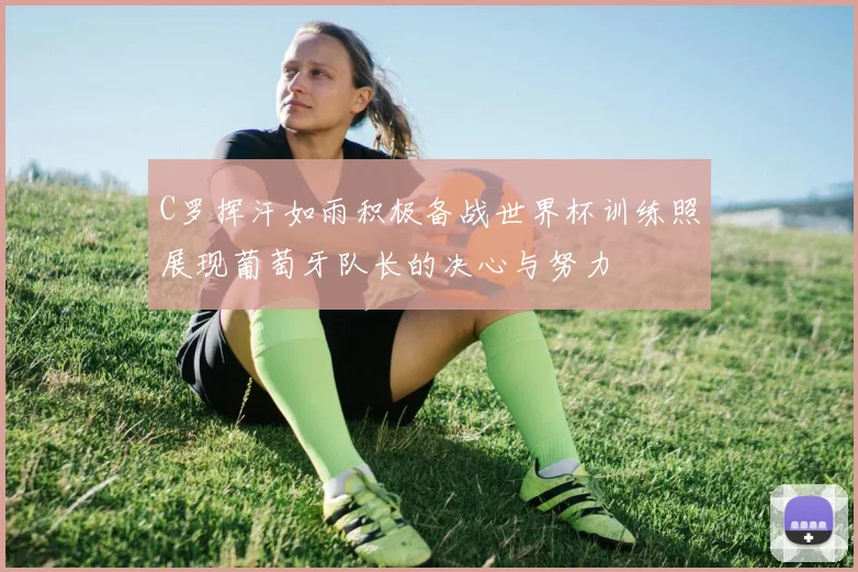 C罗挥汗如雨积极备战世界杯训练照展现葡萄牙队长的决心与努力