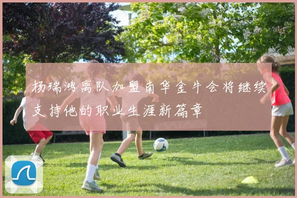 杨瑞鸿离队加盟南华金牛会将继续支持他的职业生涯新篇章