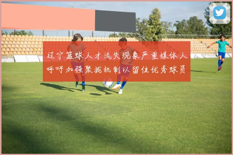 辽宁篮球人才流失现象严重媒体人呼吁加强聚拢机制以留住优秀球员