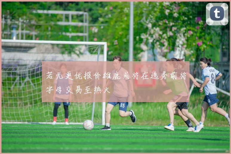 若无更优报价雄鹿或将在选秀前将字母交易至热火