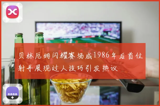贝林厄姆闪耀赛场成1986年后首位射手展现过人技巧引发热议
